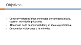 Objetivos
1. Conocer y diferenciar los conceptos de confidencialidad,
secreto, intimidad y privacidad
2. Hacer uso de la confidencialidad y el secreto profesional.
3. Conocer las violaciones a la intimidad
 