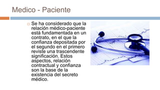 Medico - Paciente
 Se ha considerado que la
relación médico-paciente
está fundamentada en un
contrato, en el que la
confianza depositada por
el segundo en el primero
reviste una trascendente
significación. Estos
aspectos, relación
contractual y confianza
son la base de la
existencia del secreto
médico.
 