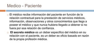Medico - Paciente
 El médico recibe información del paciente en función de la
relación contractual para la prestación de servicios médicos,
información, observaciones y otros conocimientos que llega a
poseer el médico y que nunca hubiera llegado a obtener si no
fuera por esa relación de confianza.
 El secreto médico es un deber específico del médico en su
relación con el paciente, es un deber ex oficio basado en razón
de la propia profesión médica.
 