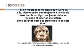 Hipócrates
 “ Si en mi práctica médica o aún fuera de
ella, viere u oyere con respecto a la vida de
otros hombres, algo que jamás deba ser
revelado al exterior, me callaré
considerando como secreto todo lo de este
tipo”
 Con respecto a las reglas y normas de carácter ético de cada una de
las profesiones de la salud
 