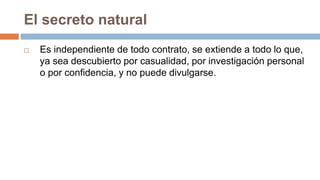 El secreto natural
 Es independiente de todo contrato, se extiende a todo lo que,
ya sea descubierto por casualidad, por investigación personal
o por confidencia, y no puede divulgarse.
 