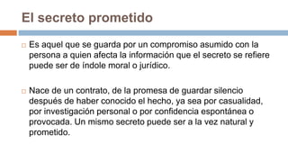 El secreto prometido
 Es aquel que se guarda por un compromiso asumido con la
persona a quien afecta la información que el secreto se refiere
puede ser de índole moral o jurídico.
 Nace de un contrato, de la promesa de guardar silencio
después de haber conocido el hecho, ya sea por casualidad,
por investigación personal o por confidencia espontánea o
provocada. Un mismo secreto puede ser a la vez natural y
prometido.
 
