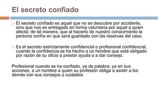 El secreto confiado
 El secreto confiado es aquel que no se descubre por accidente,
sino que nos es entregado en forma voluntaria por aquel a quien
afecta; de tal manera, que al hacerlo de nuestro conocimiento la
persona confía en que será guardado con las reservas del caso.
 Es el secreto estrictamente confidencial o profesional confidencial,
cuando la confidencia se ha hecho a un hombre que está obligado
por razón de su oficio a prestar ayuda o a dar consejo.
Profesional cuando se ha confiado, ya de palabra, ya en sus
acciones, a un hombre a quien su profesión obliga a asistir a los
demás con sus consejos o cuidados
 