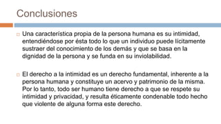 Conclusiones
 Una característica propia de la persona humana es su intimidad,
entendiéndose por ésta todo lo que un individuo puede lícitamente
sustraer del conocimiento de los demás y que se basa en la
dignidad de la persona y se funda en su inviolabilidad.
 El derecho a la intimidad es un derecho fundamental, inherente a la
persona humana y constituye un acervo y patrimonio de la misma.
Por lo tanto, todo ser humano tiene derecho a que se respete su
intimidad y privacidad, y resulta éticamente condenable todo hecho
que violente de alguna forma este derecho.
 