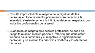  Resulta imprescindible el respeto de la dignidad de las
personas en todo momento, preservando su derecho a la
intimidad. Y este derecho a la intimidad debe ser respetado por
todos los profesionales de la salud.
 Cuando no se respeta este secreto profesional se pone en
riesgo la relación médico-paciente, relación que debe estar
fundada en la confianza y el respeto a la dignidad de las
personas, y se afectan los principios bioéticos y los derechos
humanos
 