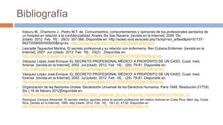 Bibliografía
 Iraburu M., Chamorro J., Pedro M.T. de. Conocimientos, comportamientos y opiniones de los profesionales sanitarios de
un hospital en relación a la confidencialidad. Anales Sis San Navarra [revista en la Internet]. 2006 Dic
[citado 2012 Feb 16] ; 29(3): 357-366. Disponible en: http://scielo.isciii.es/scielo.php?script=sci_arttext&pid=S1137-
66272006000500005&lng=es. http://dx.doi.org/10.4321/S1137-66272006000500005.
 Lescaille Taquechel Marlina. El secreto profesional y su relación con enfermería. Rev Cubana Enfermer [revista en la
Internet]. 2007 Jun [citado 2012 Feb 16] ; 23(2): . Disponible en:
http://scielo.sld.cu/scielo.php?script=sci_arttext&pid=S0864-03192007000200005&lng=es.
 Vázquez López José Enrique. EL SECRETO PROFESIONAL MÉDICO: A PROPÓSITO DE UN CASO. Cuad. med.
forense [revista en la Internet]. 2002 Jul [citado 2012 Feb 16] ; (29): 79-81. Disponible en:
http://scielo.isciii.es/scielo.php?script=sci_arttext&pid=S1135-76062002000300010&lng=es.
 Vázquez López José Enrique. EL SECRETO PROFESIONAL MÉDICO: A PROPÓSITO DE UN CASO. Cuad. med.
forense [revista en la Internet]. 2002 Jul [citado 2012 Feb 16] ; (29): 79-81. Disponible en:
http://scielo.isciii.es/scielo.php?script=sci_arttext&pid=S1135-76062002000300010&lng=es.
 Organización de las Naciones Unidas. Declaración Universal de los Derechos Humanos. Paris 1948. Resolución 217ª(II)
Dic [ 16 de febrero 2012]Disponible en:
http://es.wikisource.org/wiki/Declaraci%C3%B3n_Universal_de_los_Derechos_Humanos#Art.C3.ADculo_12
 Rodríguez Campos Alexander. El secreto médico: apuntes sobre el secreto profesional del médico forense en Costa Rica. Med. leg. Costa
Rica [revista en la Internet]. 1999 Sep [citado 2012 Feb 16] ; 16(1-2): 47-52. Disponible en:
http://www.scielo.sa.cr/scielo.php?script=sci_arttext&pid=S1409-00151999000200011&lng=es.
 