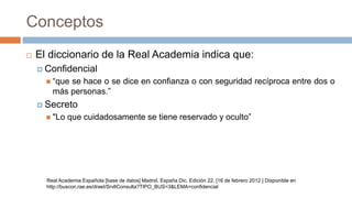 Conceptos
 El diccionario de la Real Academia indica que:
 Confidencial
 “que se hace o se dice en confianza o con seguridad recíproca entre dos o
más personas.”
 Secreto
 "Lo que cuidadosamente se tiene reservado y oculto”
Real Academia Española [base de datos] Madrid, España Dic. Edición 22. [16 de febrero 2012 ] Disponible en
http://buscon.rae.es/draeI/SrvltConsulta?TIPO_BUS=3&LEMA=confidencial
 
