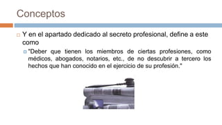 Conceptos
 Y en el apartado dedicado al secreto profesional, define a este
como
 "Deber que tienen los miembros de ciertas profesiones, como
médicos, abogados, notarios, etc., de no descubrir a tercero los
hechos que han conocido en el ejercicio de su profesión."
 