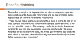 Reseña Histórica
 Desde los principios de la profesión se ejerció una preocupación
sobre dicho punto, haciendo referencia uno de los primeros datos
registrados en la obra Juramento Hipocrático
 “Todo lo que habré visto u oído durante la cura o fuera de ella en la
vida común, lo callaré y lo conservaré siempre como secreto, si no
me es permitido decirlo. Si mantengo perfecta e intacta fe en este
juramento que me sea concedida una vida afortunada y la futura
felicidad en el ejercicio del acto, de modo que mi fama sea alabada
en todos los tiempos; pero si fallara el juramento hubiera jurado en
falso, que ocurra lo contrario”.
 