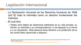 Legislación Internacional
 La Declaración Universal de los Derechos Humanos de 1948
(art.12) trata la intimidad como un derecho fundamental del
individuo.
 El cual dice
 “Nadie será objeto de injerencias arbitrarias en su vida privada, su
familia, su domicilio o su correspondencia, ni de ataques a su honra
o a su reputación. Toda persona tiene derecho a la protección de la
ley contra tales injerencias o ataques”.
Organización de las Naciones Unidas. Declaración Universal de los Derechos Humanos. Paris 1948. Resolución 217ª(II) Dic [ 16 de
febrero 2012]Disponible en:
http://es.wikisource.org/wiki/Declaraci%C3%B3n_Universal_de_los_Derechos_Humanos#Art.C3.ADculo_12
 