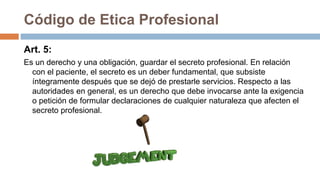 Código de Etica Profesional
Art. 5:
Es un derecho y una obligación, guardar el secreto profesional. En relación
con el paciente, el secreto es un deber fundamental, que subsiste
íntegramente después que se dejó de prestarle servicios. Respecto a las
autoridades en general, es un derecho que debe invocarse ante la exigencia
o petición de formular declaraciones de cualquier naturaleza que afecten el
secreto profesional.
 