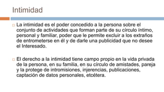 Intimidad
 La intimidad es el poder concedido a la persona sobre el
conjunto de actividades que forman parte de su círculo íntimo,
personal y familiar, poder que le permite excluir a los extraños
de entrometerse en él y de darle una publicidad que no desee
el Interesado.
 El derecho a la intimidad tiene campo propio en la vida privada
de la persona, en su familia, en su círculo de amistades, pareja
y la protege de intromisiones, injerencias, publicaciones,
captación de datos personales, etcétera.
 