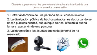 Diversos supuestos son los que violan el derecho a la intimidad de una
persona, entre los cuales están
1. Entrar al domicilio de una persona sin su consentimiento
2. La divulgación pública de hechos privados, es decir,cuando se
hacen públicos hechos, que aunque ciertos, afectan la buena
fama y reputación de una persona
3. La intromisión a los asuntos que cada persona se ha
reservado
 