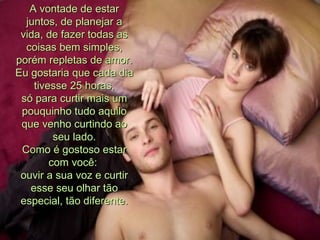 A vontade de estar juntos, de planejar a vida, de fazer todas as coisas bem simples, porém repletas de amor. Eu gostaria que cada dia tivesse 25 horas, só para curtir mais um pouquinho tudo aquilo que venho curtindo ao seu lado. Como é gostoso estar com você:  ouvir a sua voz e curtir esse seu olhar tão especial, tão diferente. 