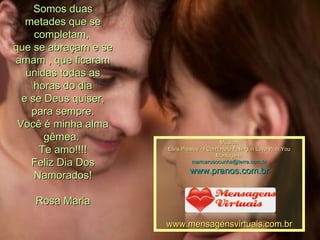 Somos duas metades que se completam,  que se abraçam e se amam , que ficaram unidas todas as horas do dia e se Deus quiser, para sempre. Você é minha alma gêmea.  Te amo!!!! Feliz Dia Dos Namorados! Rosa Maria Música: Elvis Presley - I Can't Help Falling in Love With You Montagem: [email_address] www.pranos.com.br www.mensagensvirtuais.com.br 
