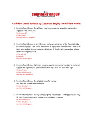 Confident Group Reviews by Customers Staying in Confident Homes 
1. Dear Confident Group. Overall had a good experience and we got the same at the 
expected time. Thank you 
Mr. Ratheesh S P 
Flat No – 1606, 
Confident Antlia-lll, Bangalore 
2. Dear Confident Group. As a resident, we feel very much proud of the 7 star rating by 
CRISIL to our project. The award is the result of highly dedicated Confident Group staff 
Kochi who worked sincerely under the Chairman Dr Roy C.J. We congratulate all your 
staff in winning this award. 
Lt Col. Nair N.G 
Flat No 202, 
Confident Atria III, Kochi 
3. Dear Confident Group. Right from sales manager to commercial manager to customer 
support the experience is great and confident reputation has been held high. 
Mr. Suresh Rajan 
Flat No – 308, Block – E 
Confident Atik (Bangalore) 
4. Dear Confident Group. Overall good, value for money. 
Mrs. Lakshmi Shankar Ramachandran 
Flat No - 111, Block – D 
Confident Atik, Bangalore 
5. Dear Confident Group. Dealing with your group was smooth. I am happy with the way 
Mr. Ajith from the Customer support team responds to queries 
Mr. Arvind Mohanvelu 
Flat No - 206, Block – C 
Confident Atik, Bangalore 
 