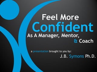 Feel More
 Confident
As A Manager, Mentor,
                  & Coach
 a presentation brought to you by:

                        J.B. Symons Ph.D.
 