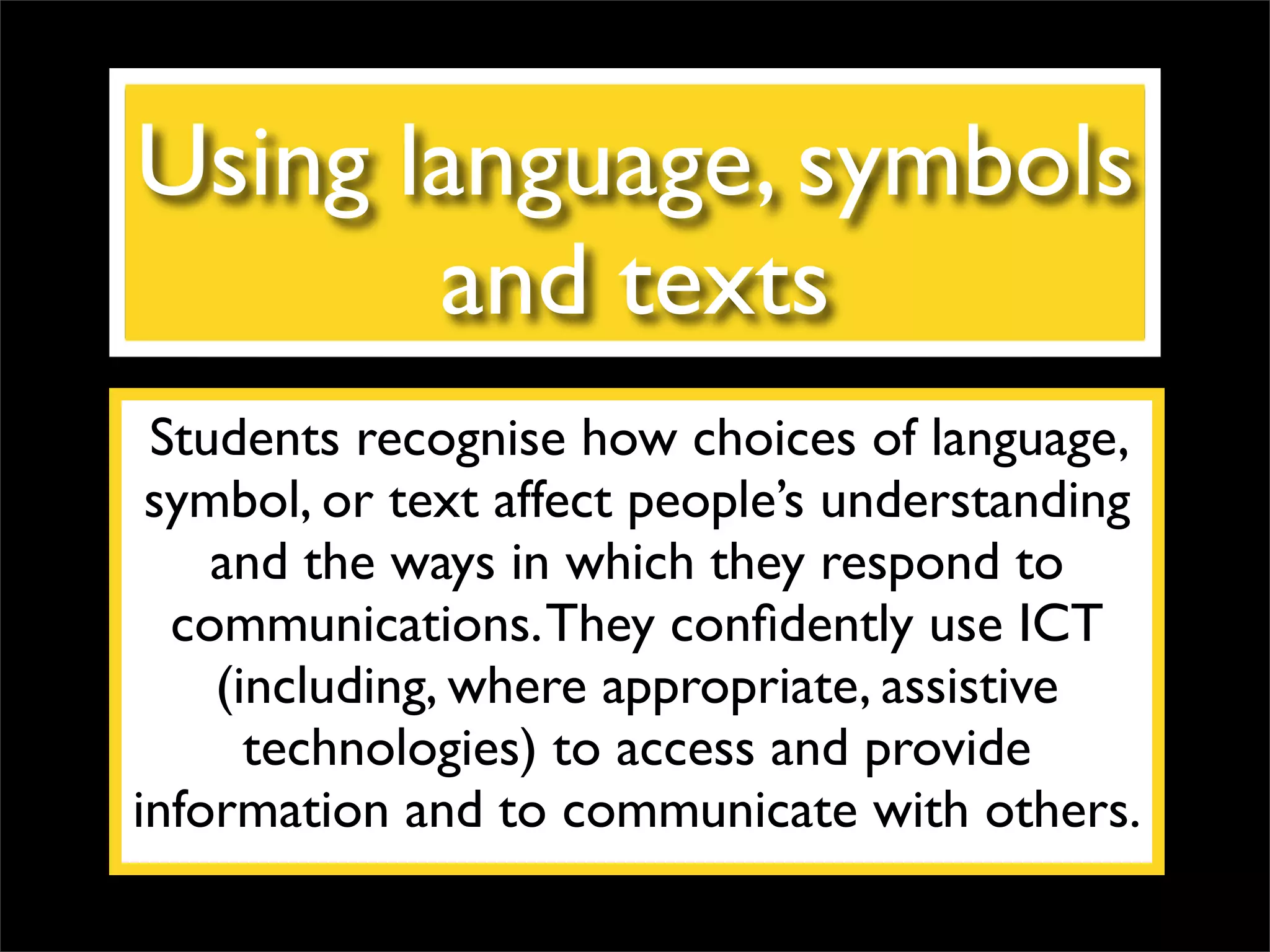 Using language, symbols and texts Students recognise how choices of language, symbol, or text affect people’s understanding and the ways in which they respond to communications. They confidently use ICT (including, where appropriate, assistive technologies) to access and provide information and to communicate with others. 