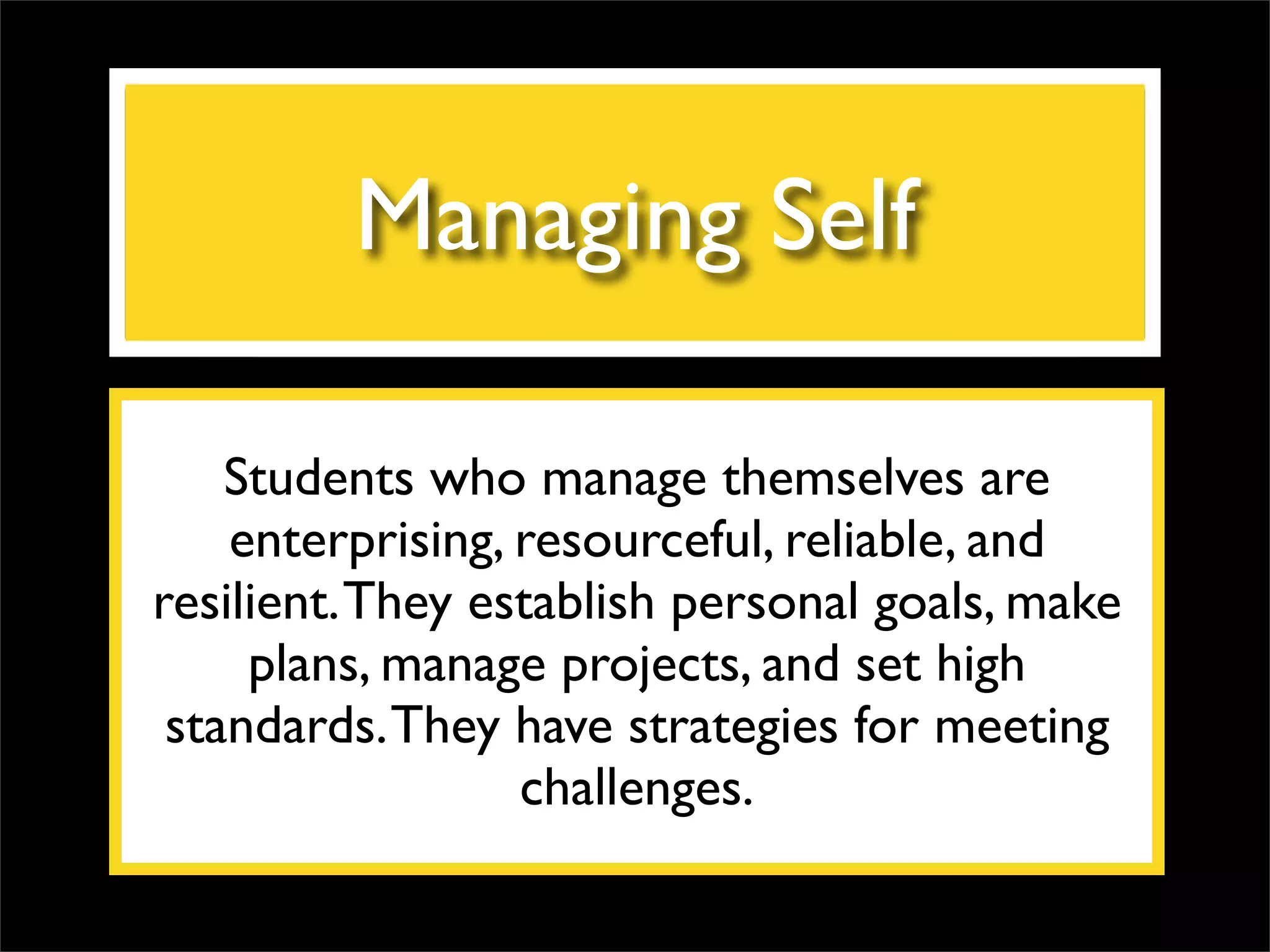 Managing Self Students who manage themselves are enterprising, resourceful, reliable, and resilient. They establish personal goals, make plans, manage projects, and set high standards. They have strategies for meeting challenges. 