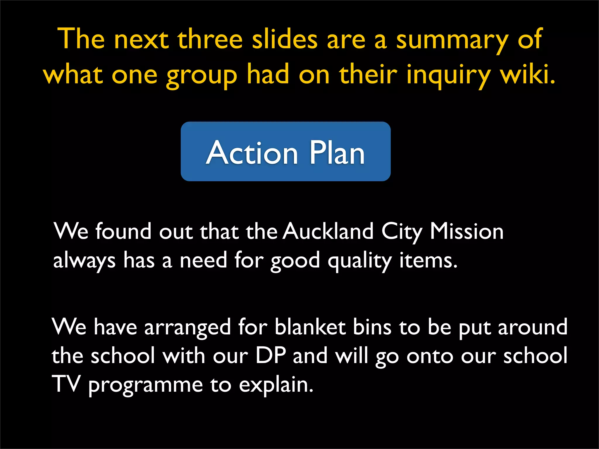 Action Plan We found out that the Auckland City Mission always has a need for good quality items. We have arranged for blanket bins to be put around the school with our DP and will go onto our school TV programme to explain. The next three slides are a summary of what one group had on their inquiry wiki. 