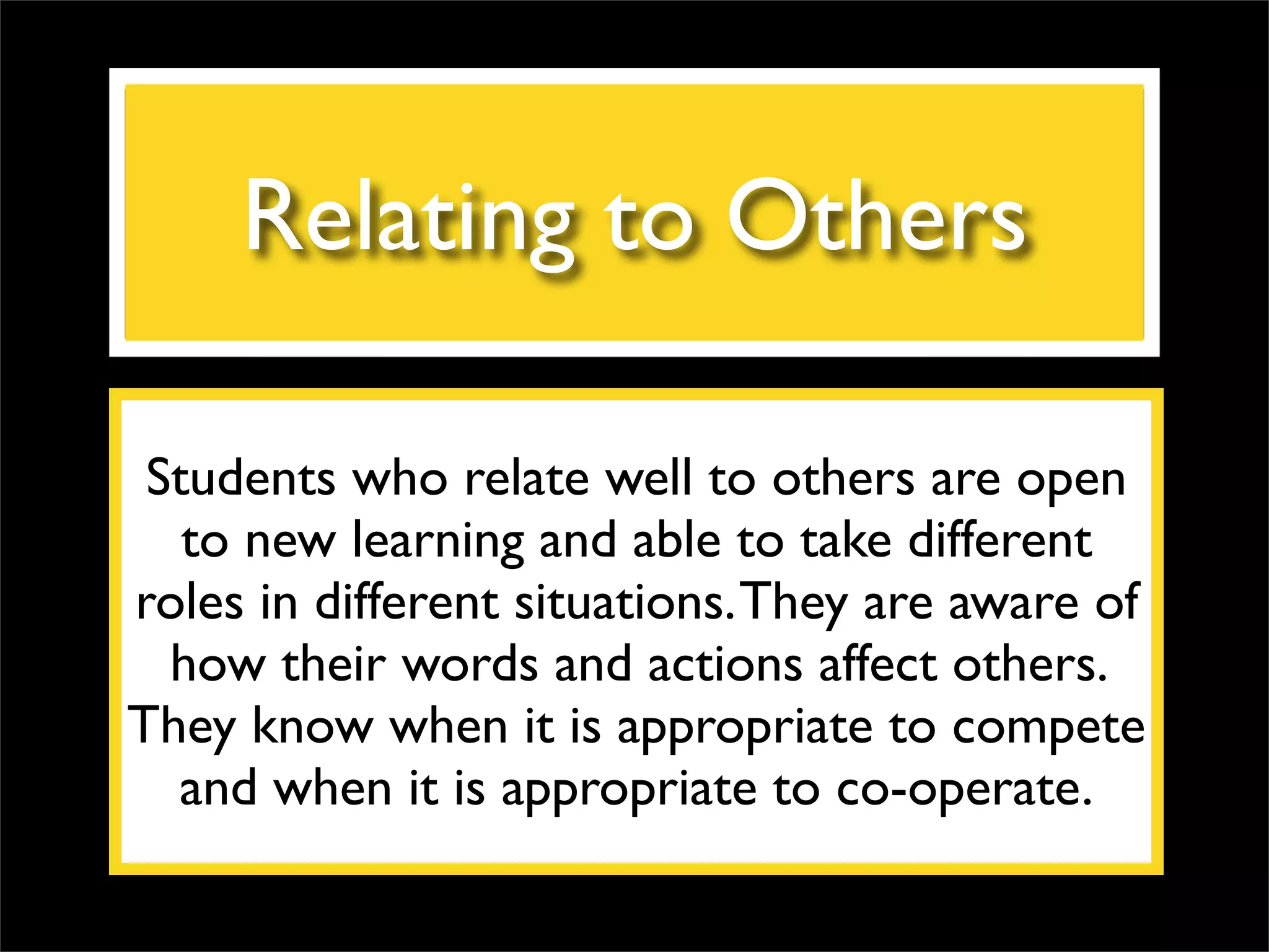 Relating to Others Students who relate well to others are open to new learning and able to take different roles in different situations. They are aware of how their words and actions affect others. They know when it is appropriate to compete and when it is appropriate to co-operate. 