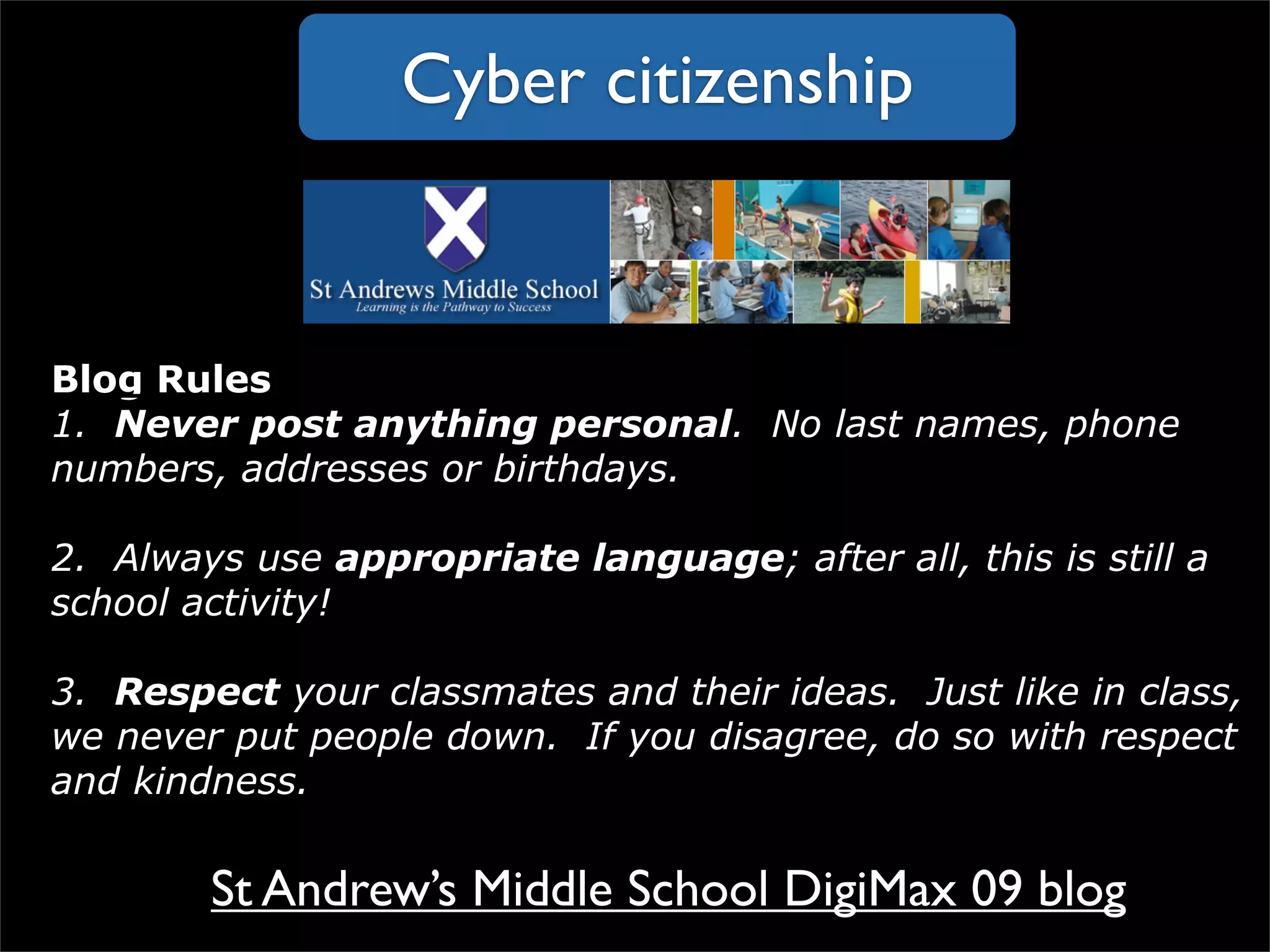 Blog Rules 1.   Never post anything personal .  No last names, phone numbers, addresses or birthdays.      2.  Always use  appropriate language ; after all, this is still a school activity! 3.   Respect  your classmates and their ideas.  Just like in class, we never put people down.  If you disagree, do so with respect and kindness. Cyber citizenship St Andrew’s Middle School DigiMax 09 blog 
