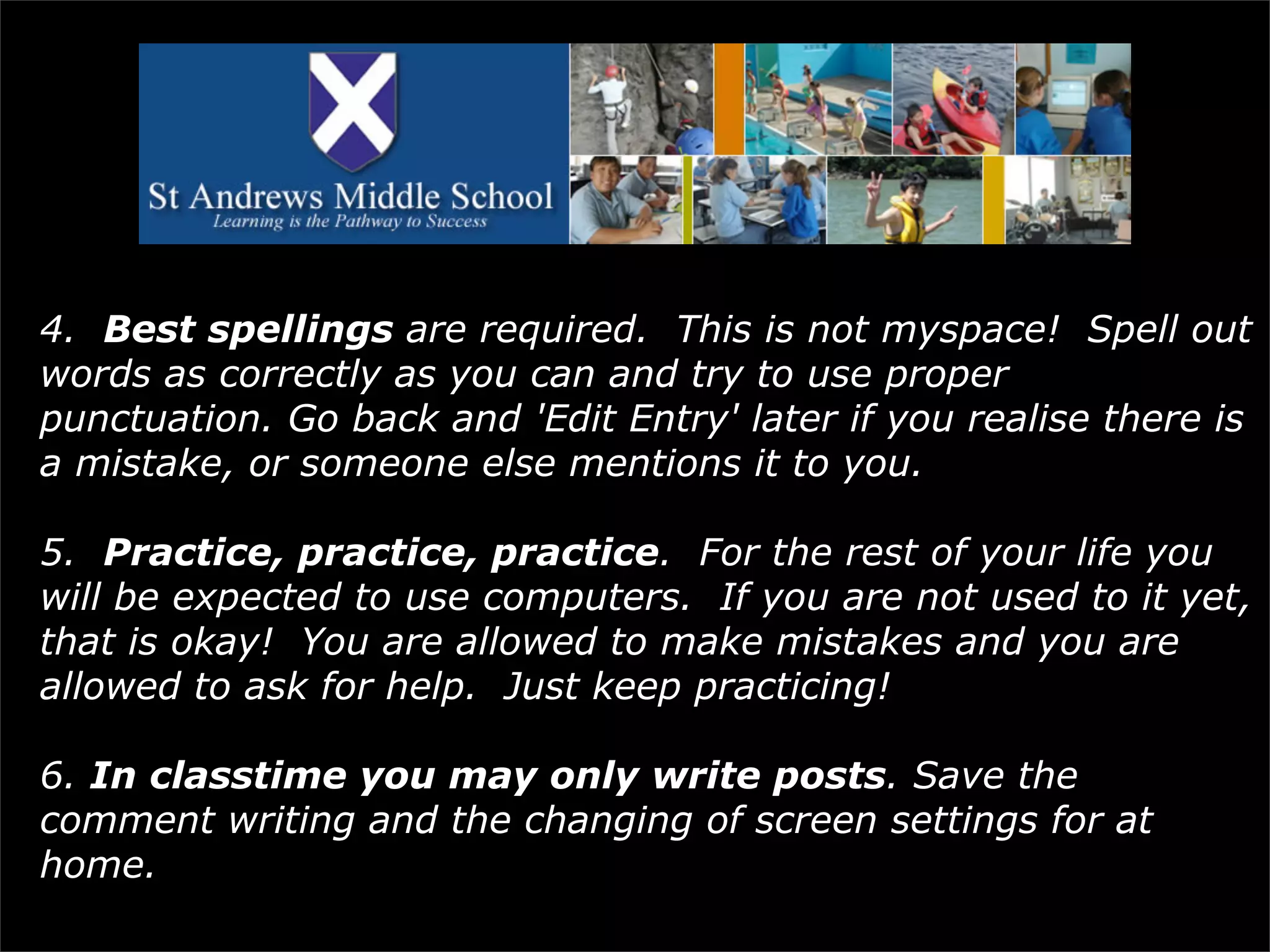 4.   Best spellings  are required.  This is not myspace!  Spell out words as correctly as you can and try to use proper punctuation. Go back and 'Edit Entry' later if you realise there is a mistake, or someone else mentions it to you. 5.   Practice, practice, practice .  For the rest of your life you will be expected to use computers.  If you are not used to it yet, that is okay!  You are allowed to make mistakes and you are allowed to ask for help.  Just keep practicing! 6.  In classtime you may only write posts . Save the comment writing and the changing of screen settings for at home. 