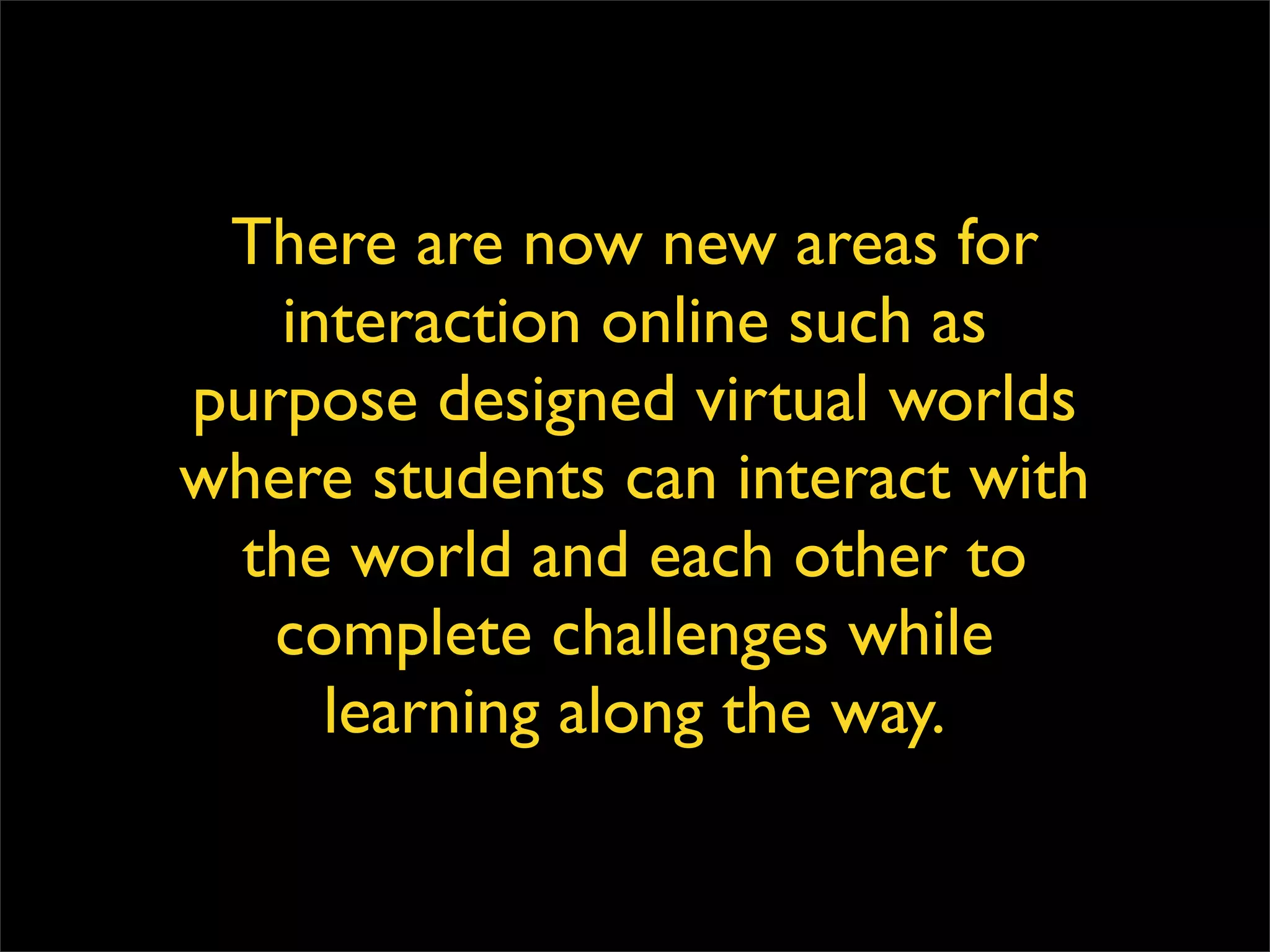 There are now new areas for interaction online such as purpose designed virtual worlds where students can interact with the world and each other to complete challenges while learning along the way. 