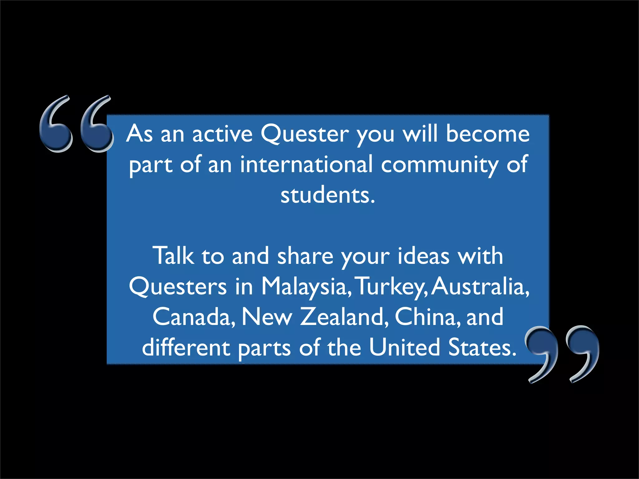 As an active Quester you will become part of an international community of students. Talk to and share your ideas with Questers in Malaysia, Turkey, Australia, Canada, New Zealand, China, and different parts of the United States.  