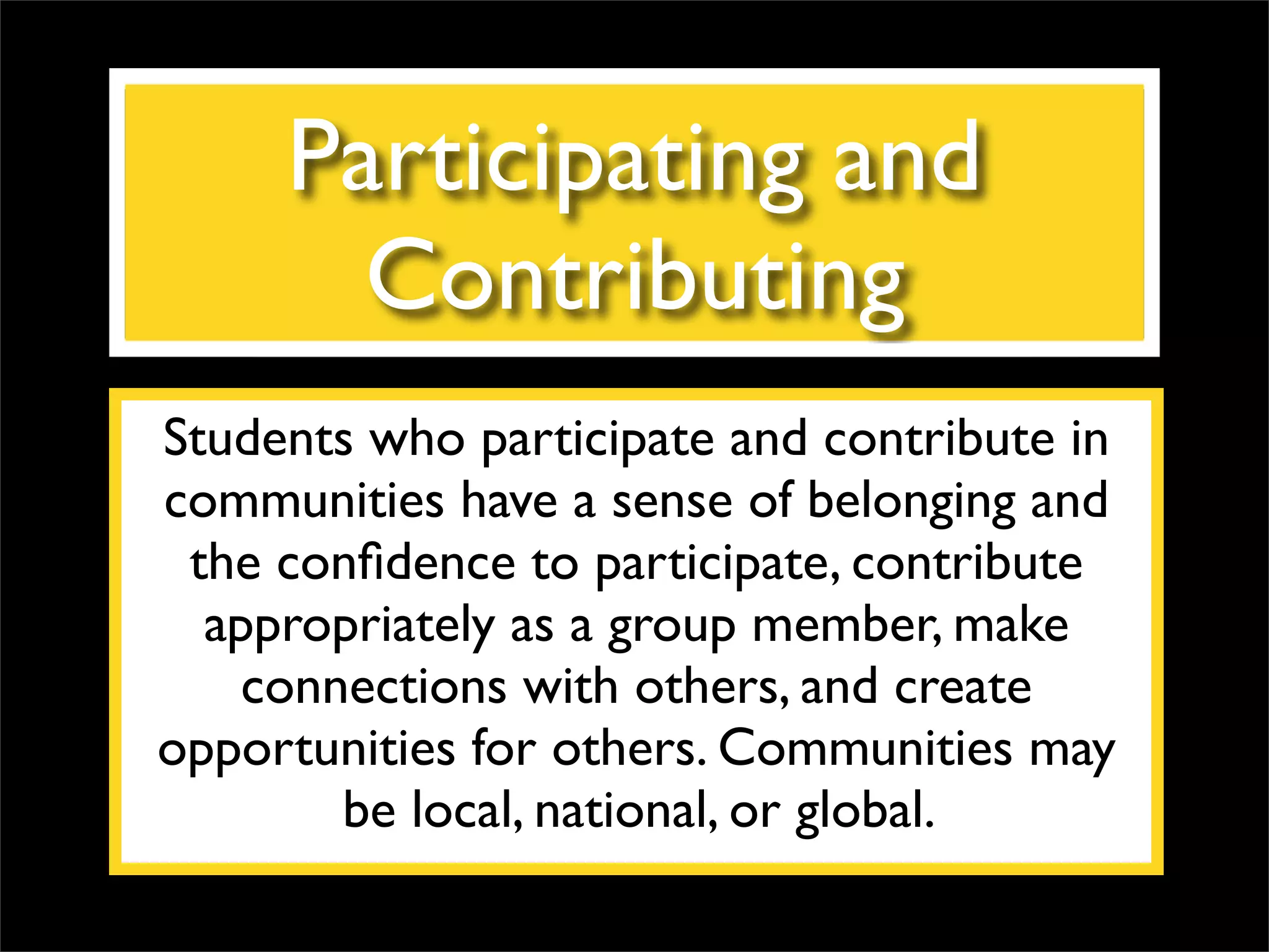 Participating and Contributing Students who participate and contribute in communities have a sense of belonging and the confidence to participate, contribute appropriately as a group member, make connections with others, and create opportunities for others. Communities may be local, national, or global.  