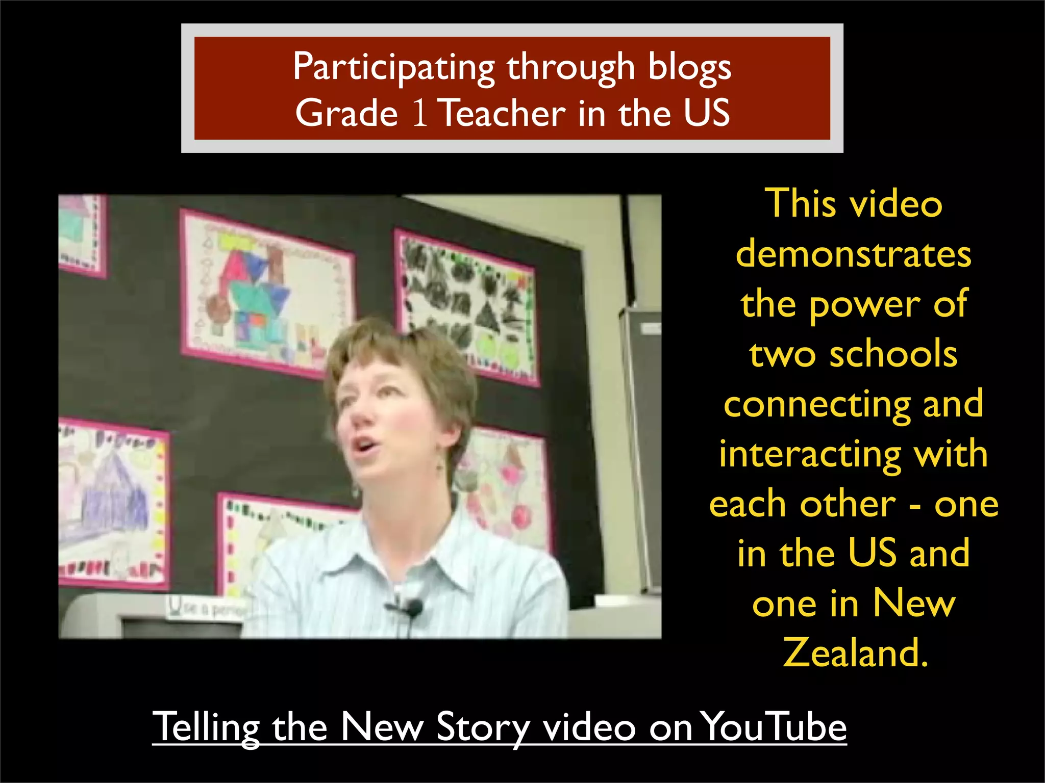 Participating through blogs Grade  1  Teacher in the US This video demonstrates the power of two schools connecting and interacting with each other - one in the US and one in New Zealand.  Telling the New Story video on YouTube 