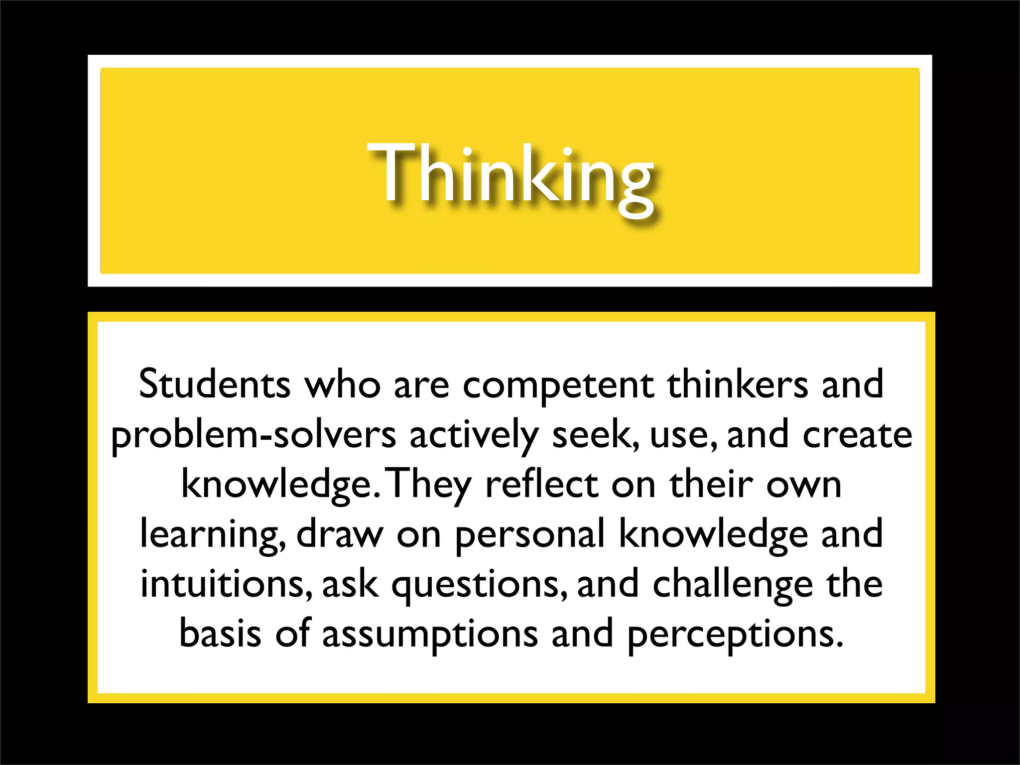 Thinking Students who are competent thinkers and problem-solvers actively seek, use, and create knowledge. They reflect on their own learning, draw on personal knowledge and intuitions, ask questions, and challenge the basis of assumptions and perceptions. 