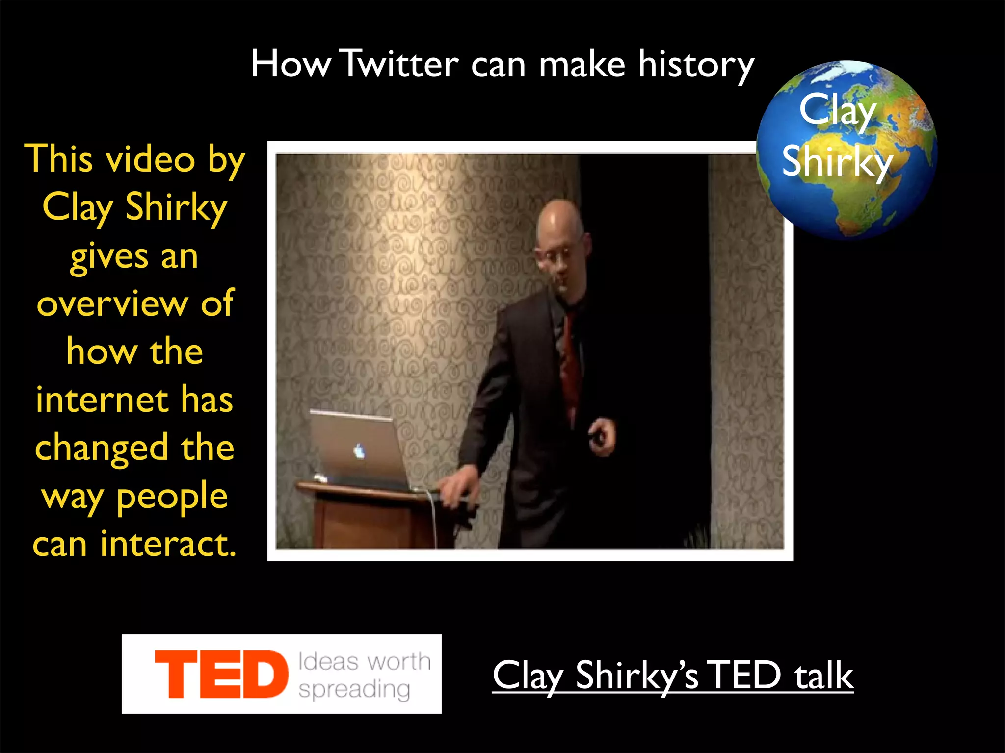 How Twitter can make history Clay Shirky’s TED talk This video by Clay Shirky gives an overview of how the internet has changed the way people can interact. Clay Shirky 