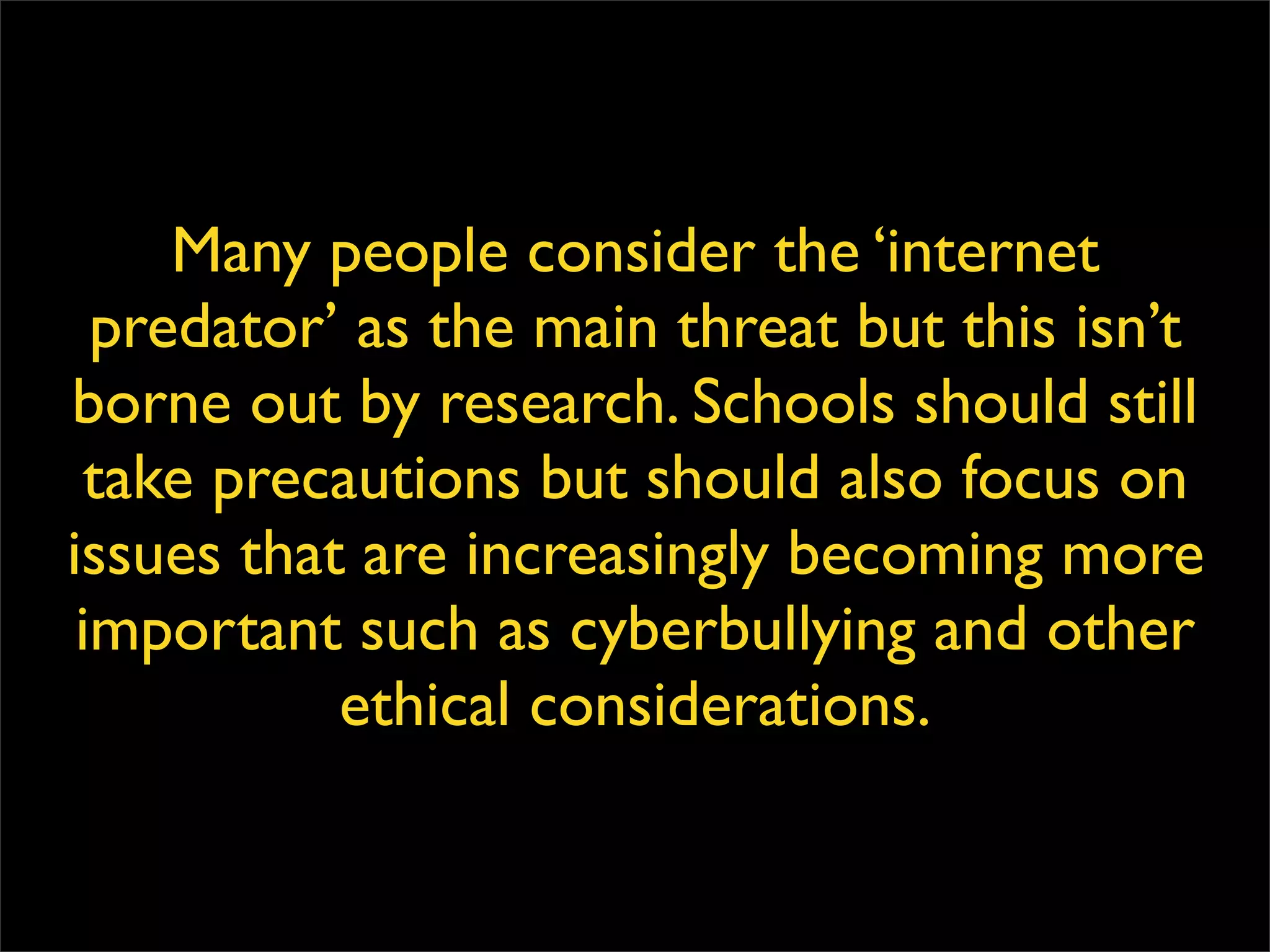 Many people consider the ‘internet predator’ as the main threat but this isn’t borne out by research. Schools should still take precautions but should also focus on issues that are increasingly becoming more important such as cyberbullying and other ethical considerations. 