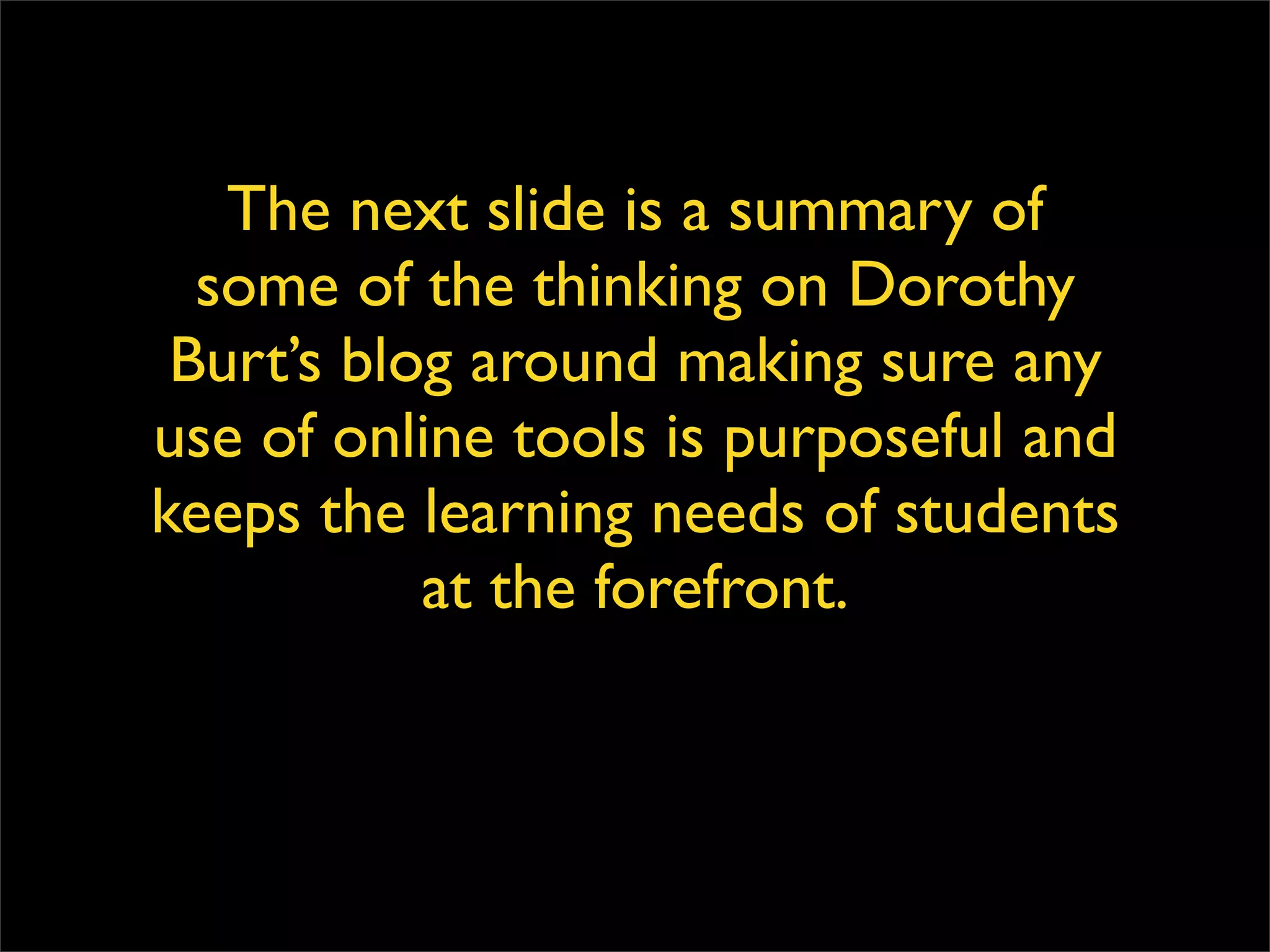 The next slide is a summary of some of the thinking on Dorothy Burt’s blog around making sure any use of online tools is purposeful and keeps the learning needs of students at the forefront. 