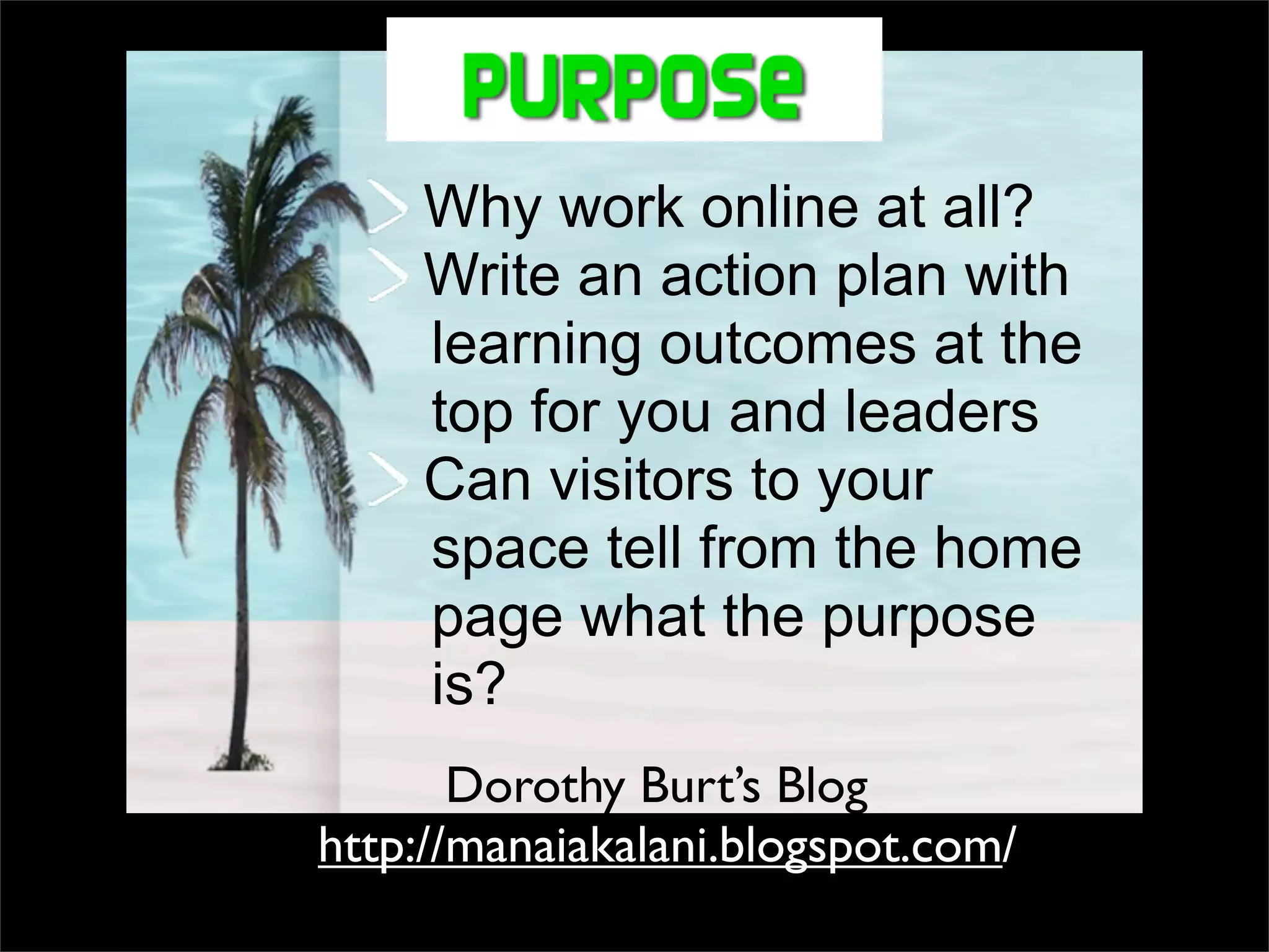 Why work online at all? Write an action plan with learning outcomes at the top for you and leaders Can visitors to your space tell from the home page what the purpose is? http://manaiakalani.blogspot.com / Dorothy Burt’s Blog 