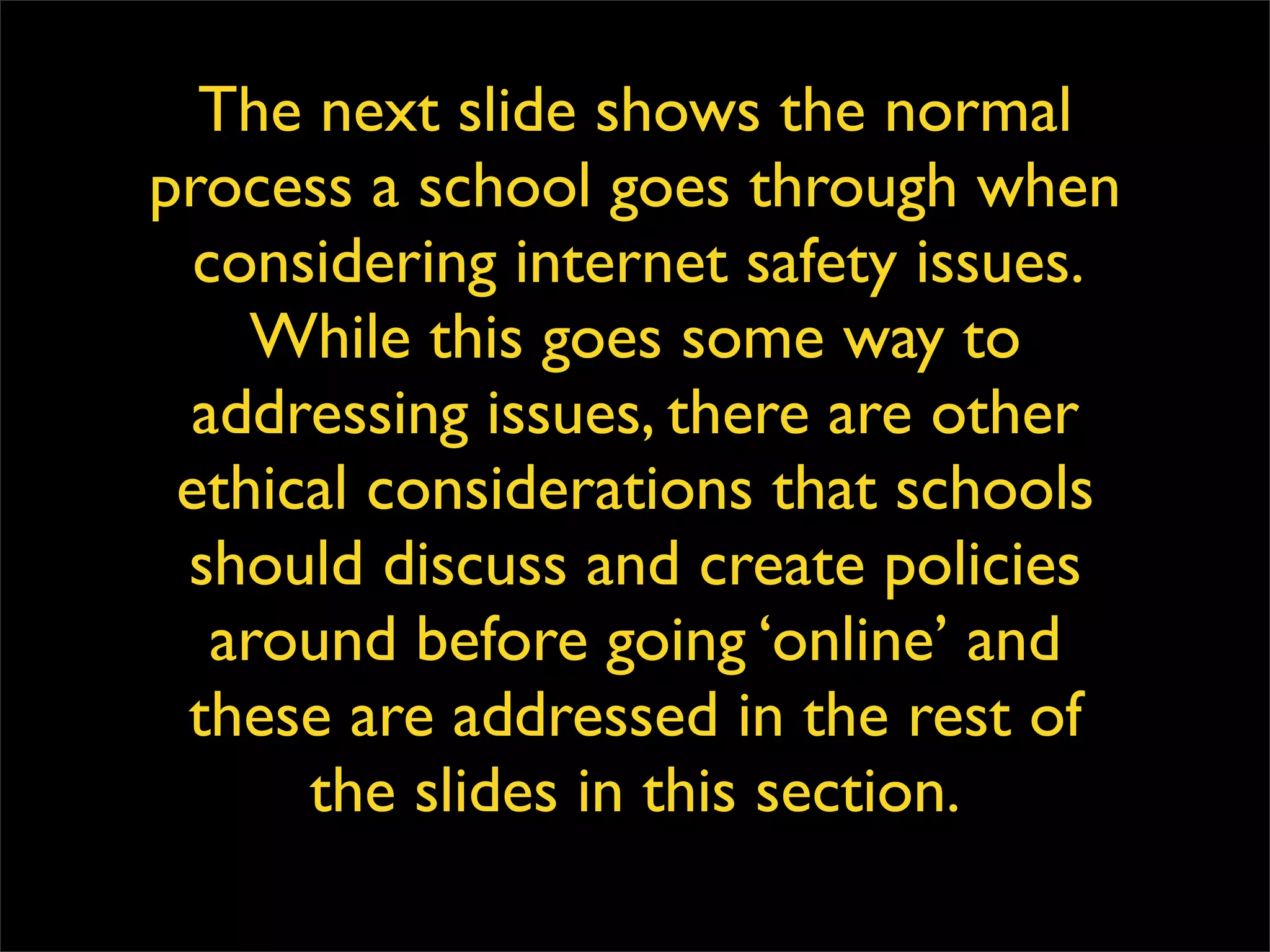 The next slide shows the normal process a school goes through when considering internet safety issues. While this goes some way to addressing issues, there are other ethical considerations that schools should discuss and create policies around before going ‘online’ and these are addressed in the rest of the slides in this section. 