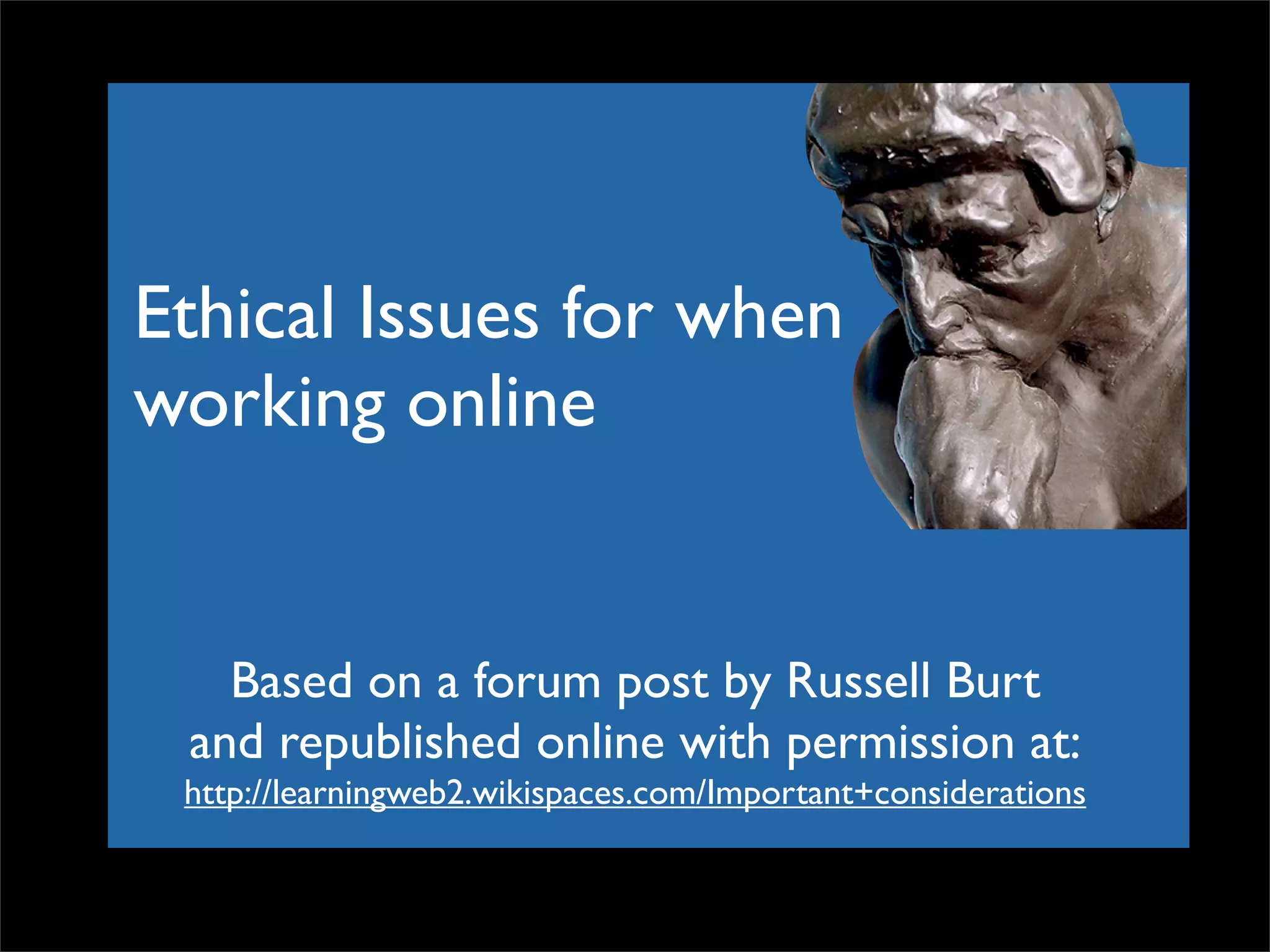 Ethical Issues for when working online Based on a forum post by Russell Burt and republished online with permission at: http://learningweb2.wikispaces.com/Important+considerations 