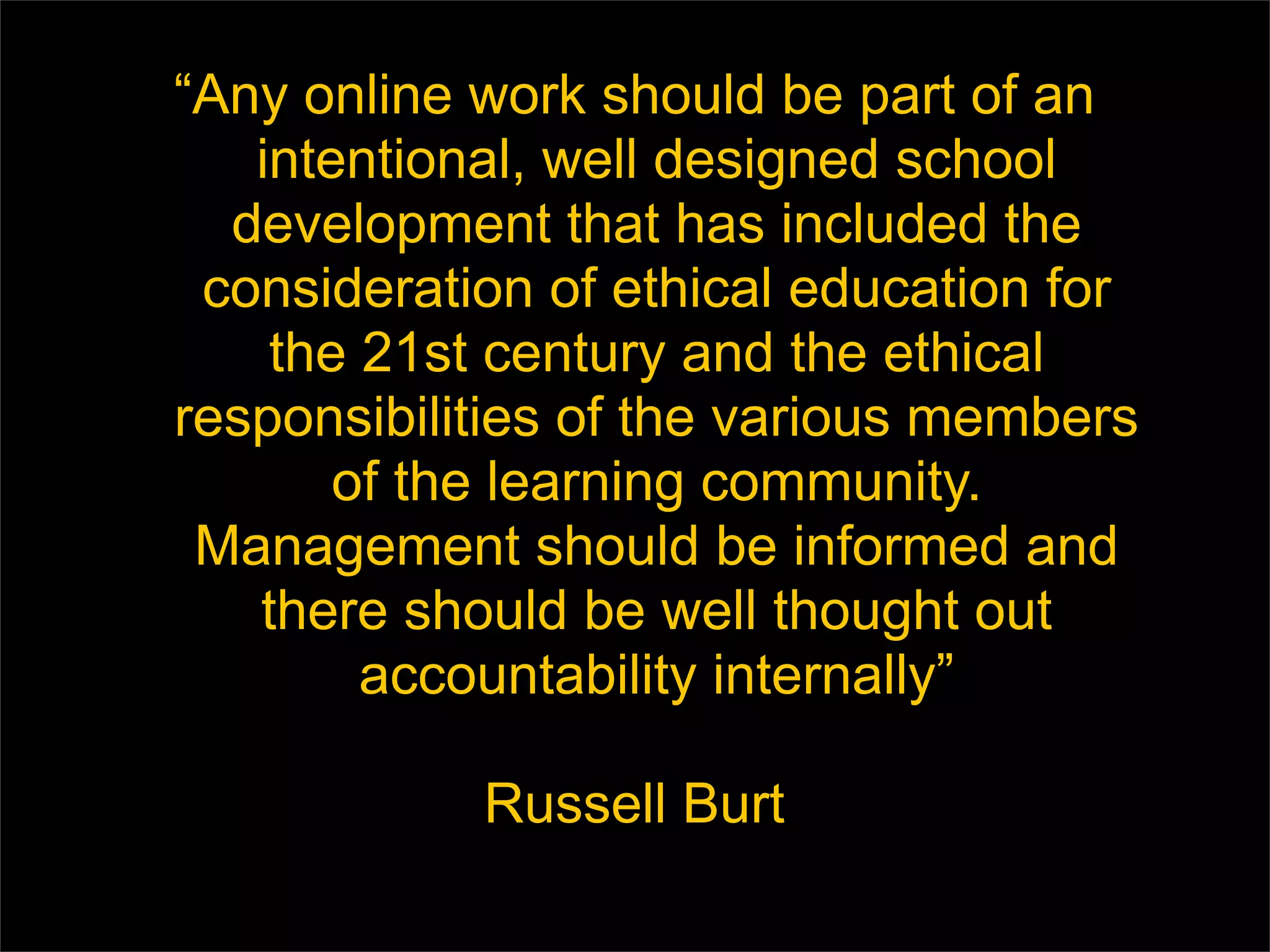 “ Any online work should be part of an intentional, well designed school development that has included the consideration of ethical education for the 21st century and the ethical responsibilities of the various members of the learning community. Management should be informed and there should be well thought out accountability internally” Russell Burt 