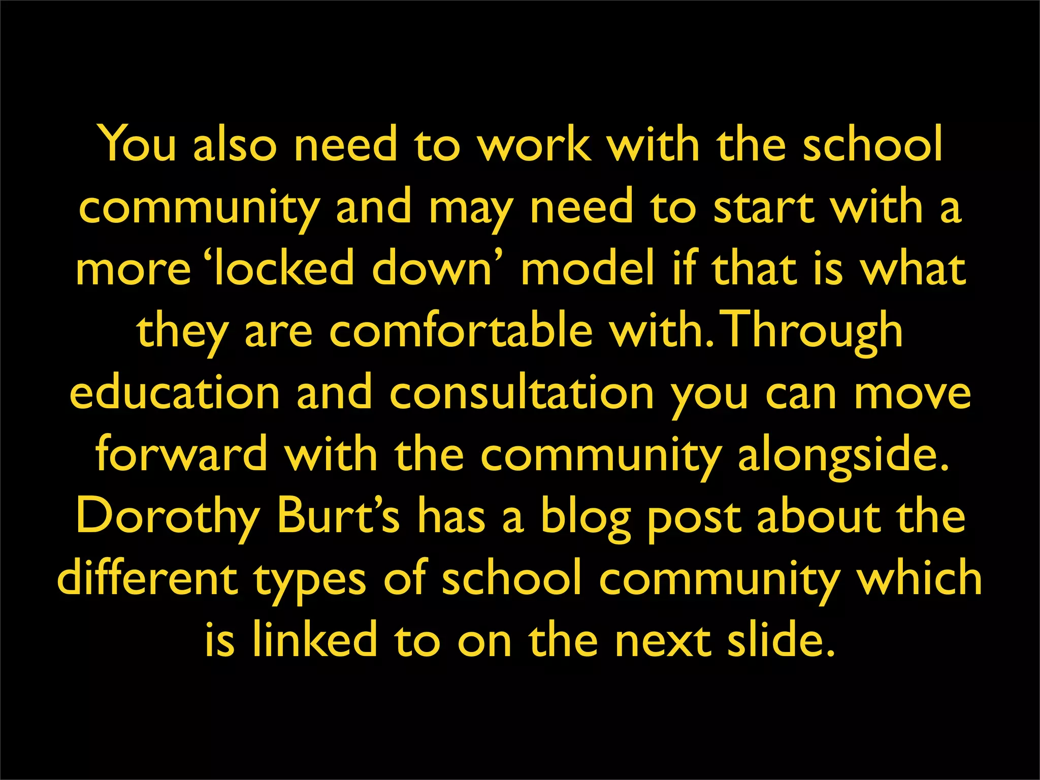 You also need to work with the school community and may need to start with a more ‘locked down’ model if that is what they are comfortable with. Through education and consultation you can move forward with the community alongside. Dorothy Burt’s has a blog post about the different types of school community which is linked to on the next slide. 