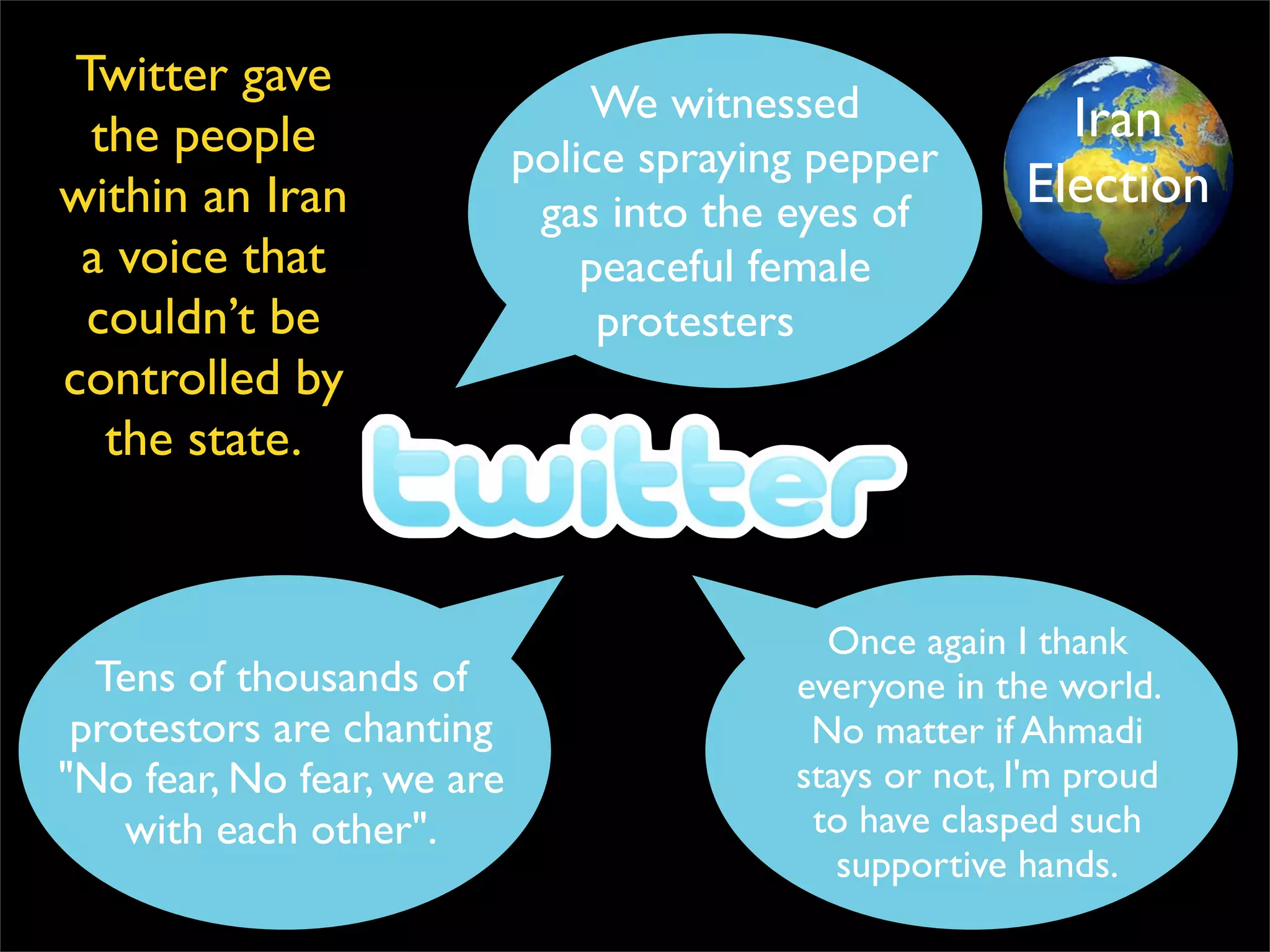 We witnessed police spraying pepper gas into the eyes of  peaceful female protesters Once again I thank everyone in the world. No matter if Ahmadi stays or not, I'm proud to have clasped such supportive hands. Tens of thousands of protestors are chanting &quot;No fear, No fear, we are with each other&quot;. Twitter gave the people within an Iran a voice that couldn’t be controlled by the state. Iran Election 