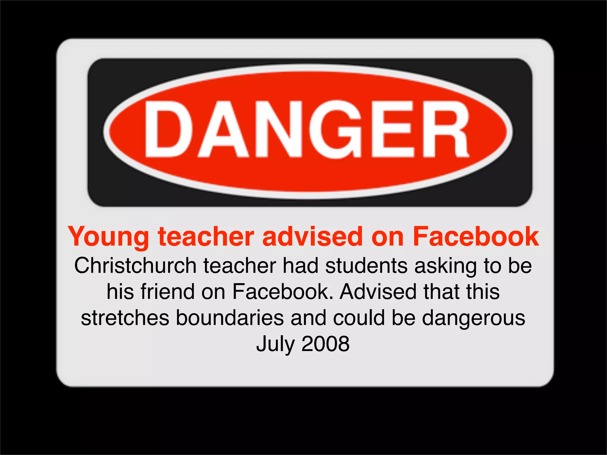 Young teacher advised on Facebook Christchurch teacher had students asking to be his friend on Facebook. Advised that this stretches boundaries and could be dangerous July 2008 