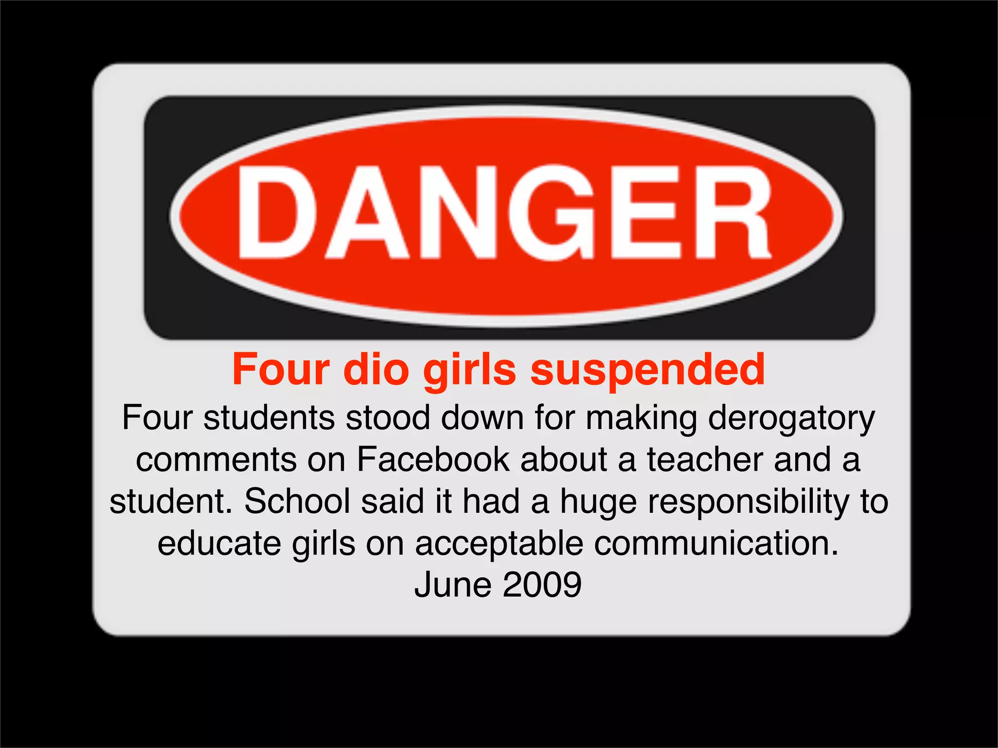Four dio girls suspended Four students stood down for making derogatory comments on Facebook about a teacher and a student. School said it had a huge responsibility to educate girls on acceptable communication. June 2009 