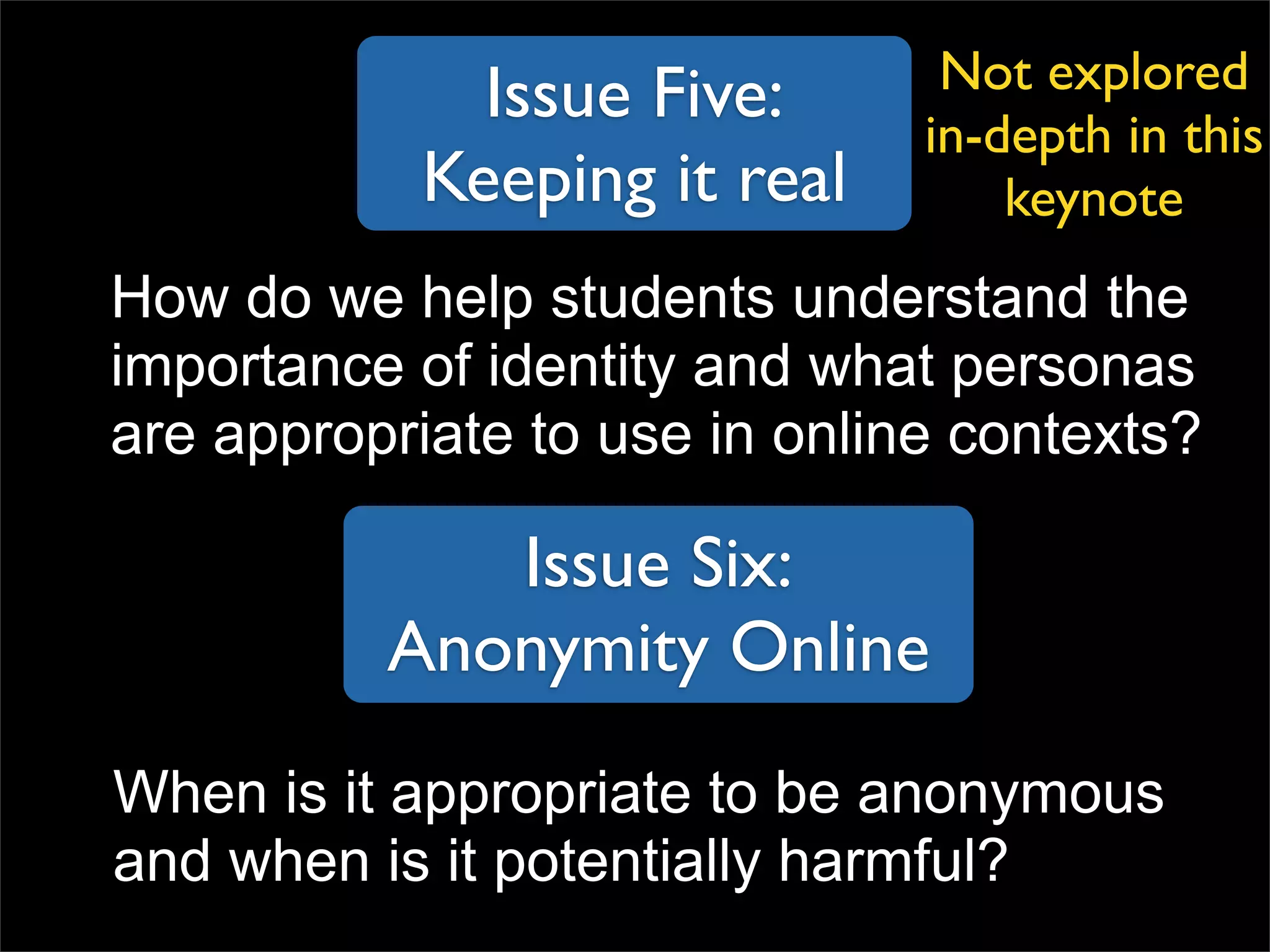 Issue Five: Keeping it real How do we help students understand the importance of identity and what personas are appropriate to use in online contexts? Issue Six: Anonymity Online When is it appropriate to be anonymous and when is it potentially harmful? Not explored in-depth in this keynote 