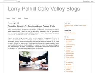 Larry Polhill Cafe Valley Blogs
Home Blog About Contact
Thursday, May 24, 2018
Confident Answers To Questions About Career Goals
Some applicants have short-term goals for the job they are applying for and getting
asked questions like, “Where do you see yourself in five years?” can be disorienting.
This can be difficult to answer, so it’s best to really have a clear map of what your
career goals are before plunging into an interview.
Experts say that hiring managers often ask this question to applicants for them to
know and hire those who are willing to work for the company for many years, as
employers want to get a discernment of how long an applicant intends to be in the
company or role. For applicants to buoy up interviewers that they anticipate a future
working with them, they must indicate the means by which they propose to grow
with the company. Let them know that the opportunities for growth align with your
career goals, or that you hope to lead a team in the future.
Facebook | Twitter | LinkedIn | Flickr | Google
site
Social Links
Tweets by PCafeValley
Tweeter Feed
accomplishments
advantages
applicant
career consultancy
career goals
career path
company
corporate world
curriculum vitae
hiring manager
human resource
interview
job
job application
job hunting
job interview
job interviews
mistakes
more than one
Labels
More Create Blog Sign In
 