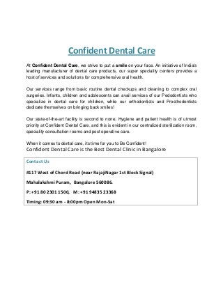 Confident Dental Care
At Confident Dental Care, we strive to put a smile on your face. An initiative of India's
leading manufacturer of dental care products, our super speciality centers provides a
host of services and solutions for comprehensive oral health.
Our services range from basic routine dental checkups and cleaning to complex oral
surgeries. Infants, children and adolescents can avail services of our Pedodontists who
specialize in dental care for children, while our orthodontists and Prosthodontists
dedicate themselves on bringing back smiles!
Our state-of-the-art facility is second to none. Hygiene and patient health is of utmost
priority at Confident Dental Care, and this is evident in our centralized sterilization room,
speciality consultation rooms and post operative care.
When it comes to dental care, its time for you to Be Confident!
Confident Dental Care is the Best Dental Clinic in Bangalore
Contact Us
#117 West of Chord Road (near RajajiNagar 1st Block Signal)
Mahalakshmi Puram, Bangalore 560086.
P: +91 80 2301 1500, M: +91 94835 23368
Timing: 09:30 am - 8:00pm Open Mon-Sat
 