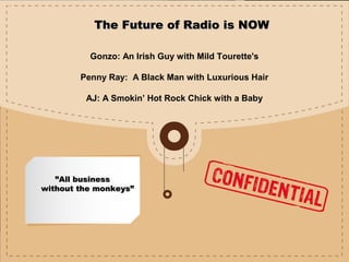 ””All businessAll business
without the monkeys”without the monkeys”
The Future of Radio is NOWThe Future of Radio is NOW
Gonzo: An Irish Guy with Mild Tourette's
Penny Ray: A Black Man with Luxurious Hair
AJ: A Smokin’ Hot Rock Chick with a Baby
 