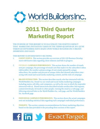 2011 Third Quarter
                Marketing Report
THE PURPOSE OF THIS REPORT IS TO ILLUSTRATE THE POSITIVE IMPACT
THAT MARKETING INITIATIVES TAKEN IN THE THIRD QUARTER OF 2011 (JUNE
THROUGH SEPTEMBER) HAVE MADE UPON WORLD BUILDERS INC.’S BRAND
AWARENESS AND SALES.

THIS REPORT IS DIVIDED INTO 5 SECTIONS.
1.	   CLIENT STATUS: This section provides an overview of 2011 Q3 Business Develop		
	     ment with known data regarding client relations and bids in progress.

2.	   OVERALL CAMPAIGN PERFORMANCE: This section shows the number of emails 	
	     sent per campaign, the percentage of emails sent that made it to the subscriber’s inbox
	     (deliverable), the number and percentage of sent emails opened by unique
	     subscribers, the number and percent of unique clicks that showed subscribers inter	 	-
	     acting with email and social media marketing content, and the style of campaign.

3.	   BRAND INTERACTION: This section describes exactly who has interacted with the 	
	     World Builders Inc. brand via our email and social media marketing campaigns 		
	     including names, job titles, and companies.; as well as the way in which the responder 	
	     interacted with us. Brand interactions described include unsubscribes, bid requests, 	
	     content downloads, forwards to other people, viewing the email as a web page, and 	
	     following external links to the World Builders Inc. web page, and the World Builders 	
	     Inc. facebook page.

4.	   INDIVIDUAL CAMPAIGN PERFORMANCE: This section shows the actual campaigns 	
	     sent out including statistical data regarding each campaign’s individual performance.

5.	   INSIGHTS: This section contains recommendations for future marketing objectives 	
	     based on the data provided in the preceding three sections of this report.




                                                                                                 1
 