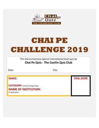 CHAI PE
CHALLENGE 2019
NAME:
CATEGORY: School/ College/ Open
NAME OF INSTITUTION:
(If applicable)
The 2nd anniversary Special international level quiz by
Chai Pe Quiz - The Cochin Quiz Club
Date: City:
FINAL SCORE
 
