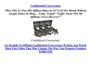 Confidential Conversions
“How This 22 Year Old Affiliate Rakes In $173,165 Per Month Without
   Google Yahoo Or Bing… Using “Unfair” Traffic Tactic 99% Of
                    Affiliates Never Discover!”




                     Confidential Conversions
Go Straight To Official Confidential Conversions Website and Watch
Their Free Video That May Change The Way You Promote Products
                            FOREVER
 